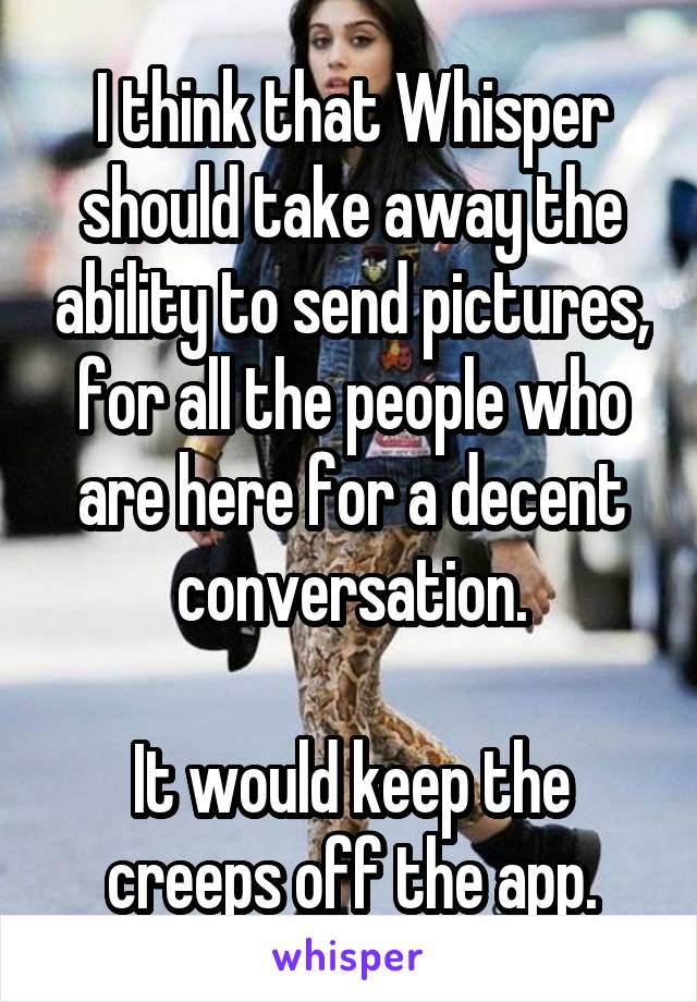 I think that Whisper should take away the ability to send pictures, for all the people who are here for a decent conversation.

It would keep the creeps off the app.