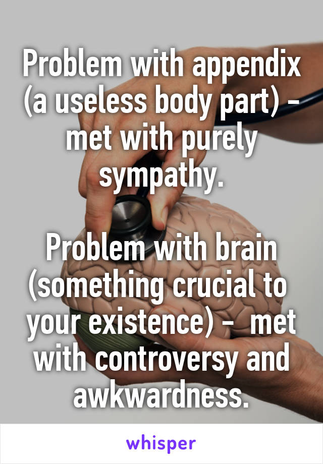 Problem with appendix (a useless body part) - met with purely sympathy.

Problem with brain (something crucial to  your existence) -  met with controversy and awkwardness.