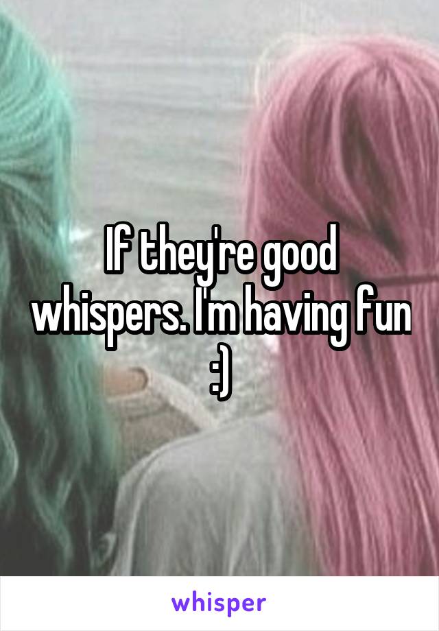 If they're good whispers. I'm having fun :)