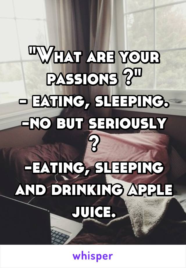 "What are your passions ?"
- eating, sleeping.
-no but seriously ?
-eating, sleeping and drinking apple juice.