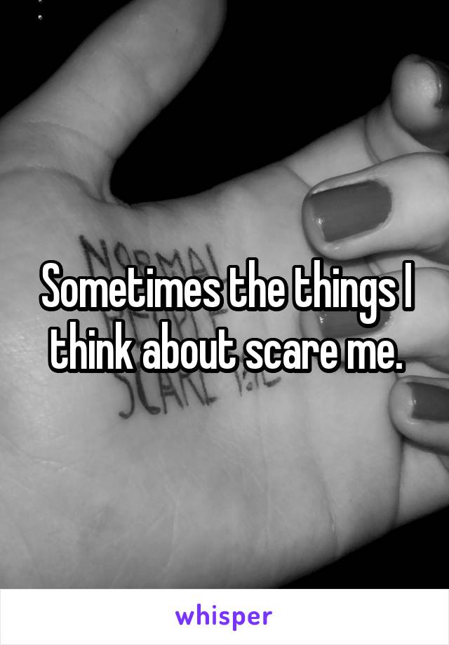 Sometimes the things I think about scare me.