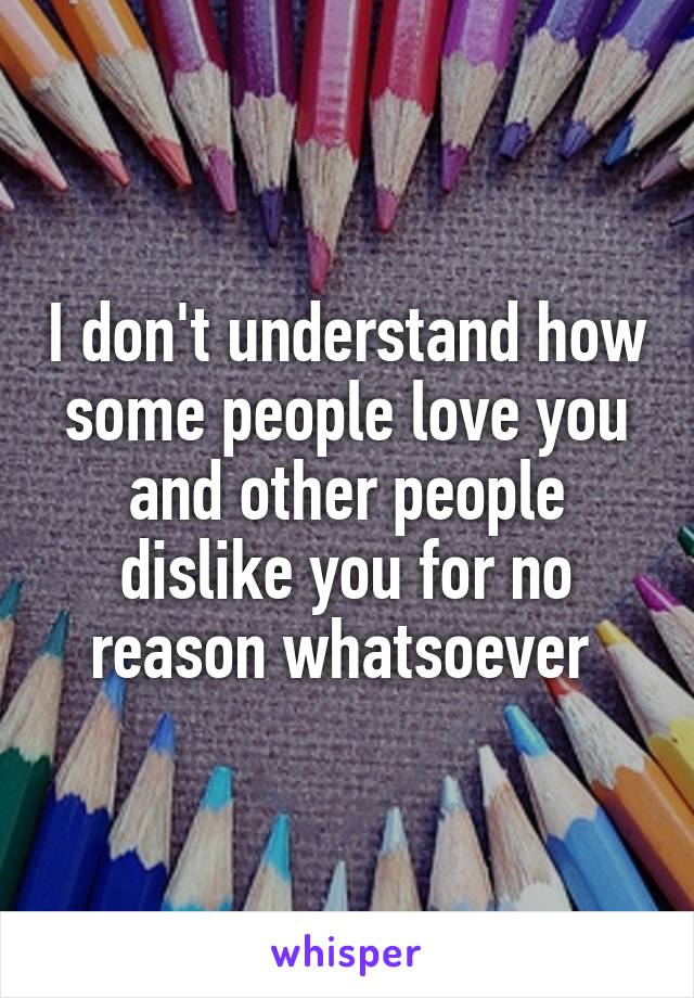 I don't understand how some people love you and other people dislike you for no reason whatsoever 