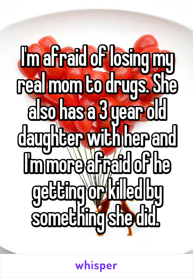 I'm afraid of losing my real mom to drugs. She also has a 3 year old daughter with her and I'm more afraid of he getting or killed by something she did. 