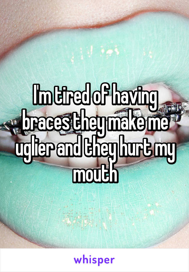 I'm tired of having braces they make me uglier and they hurt my mouth