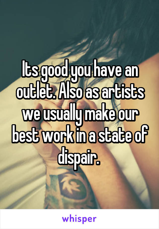Its good you have an outlet. Also as artists we usually make our best work in a state of dispair. 