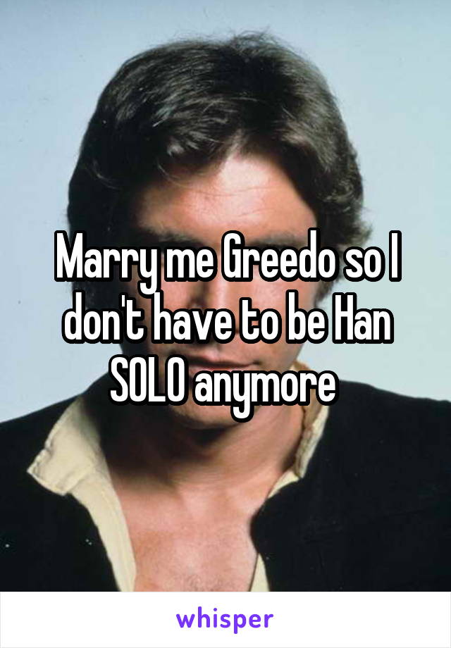 Marry me Greedo so I don't have to be Han SOLO anymore 
