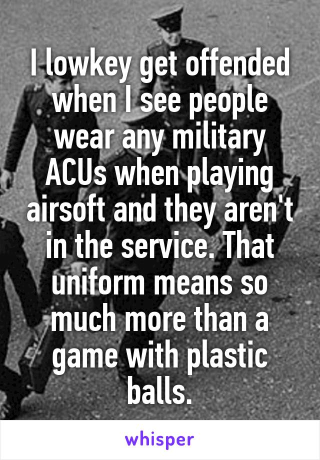 I lowkey get offended when I see people wear any military ACUs when playing airsoft and they aren't in the service. That uniform means so much more than a game with plastic balls.