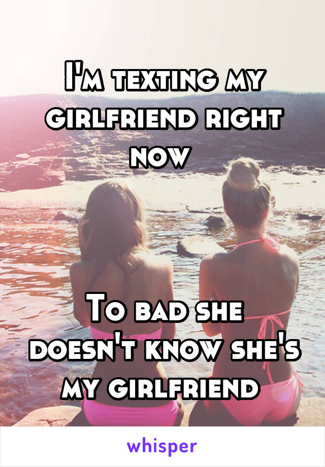 I'm texting my girlfriend right now 



To bad she doesn't know she's my girlfriend 