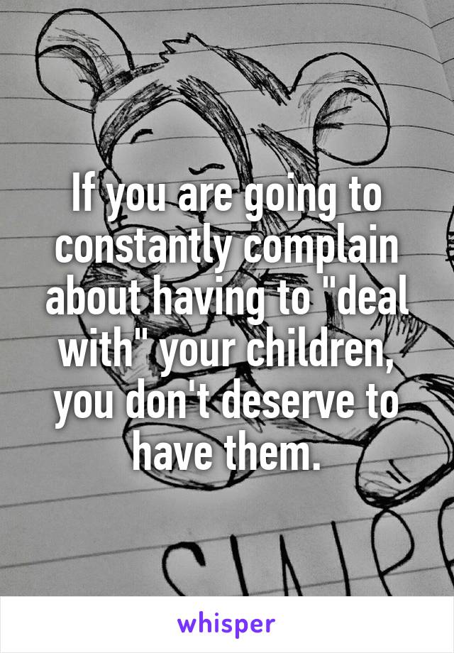 If you are going to constantly complain about having to "deal with" your children, you don't deserve to have them.