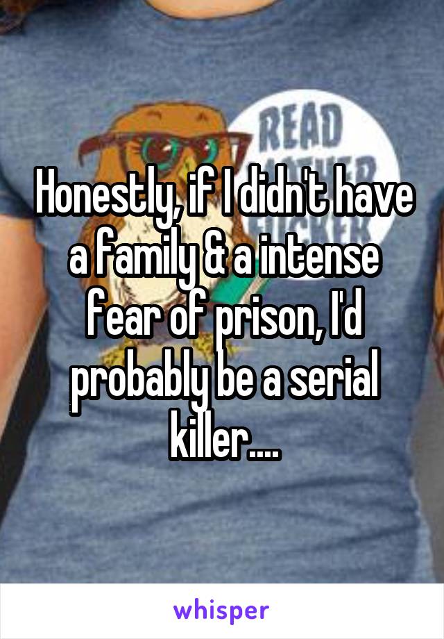 Honestly, if I didn't have a family & a intense fear of prison, I'd probably be a serial killer....