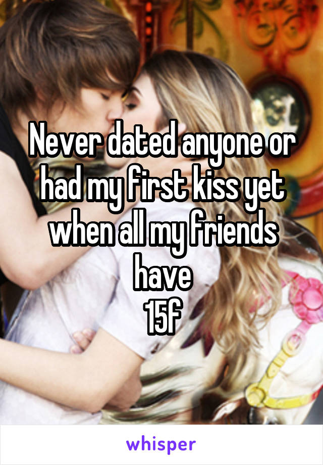 Never dated anyone or had my first kiss yet when all my friends have
15f