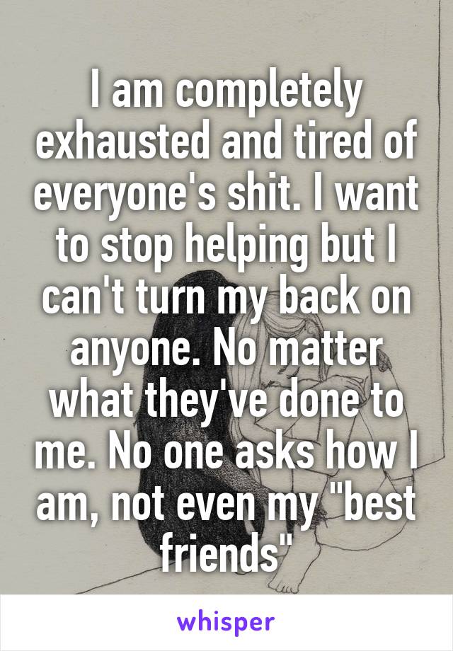 I am completely exhausted and tired of everyone's shit. I want to stop helping but I can't turn my back on anyone. No matter what they've done to me. No one asks how I am, not even my "best friends"
