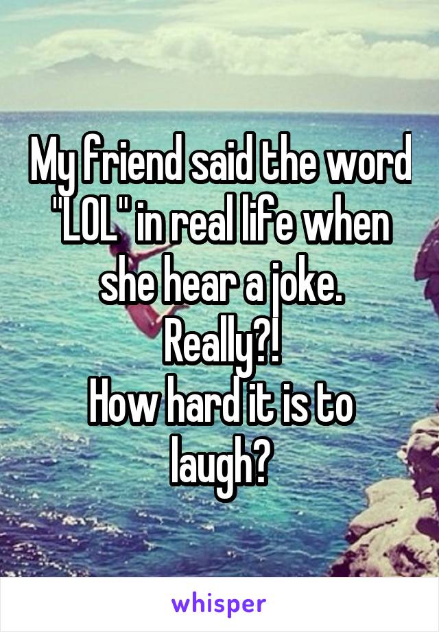 My friend said the word "LOL" in real life when she hear a joke.
Really?!
How hard it is to laugh?