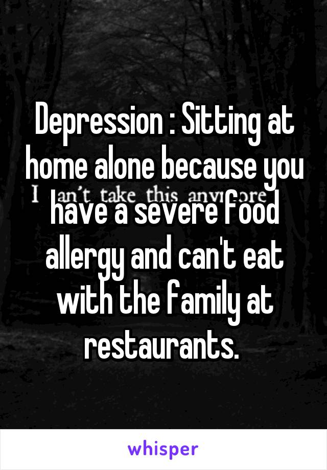Depression : Sitting at home alone because you have a severe food allergy and can't eat with the family at restaurants. 
