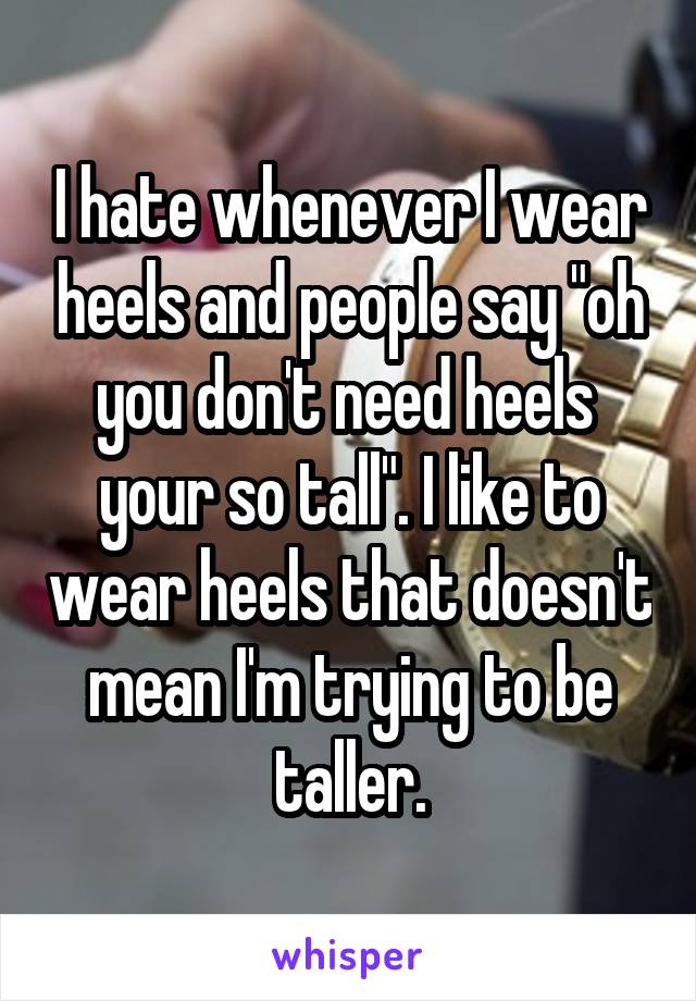 I hate whenever I wear heels and people say "oh you don't need heels  your so tall". I like to wear heels that doesn't mean I'm trying to be taller.