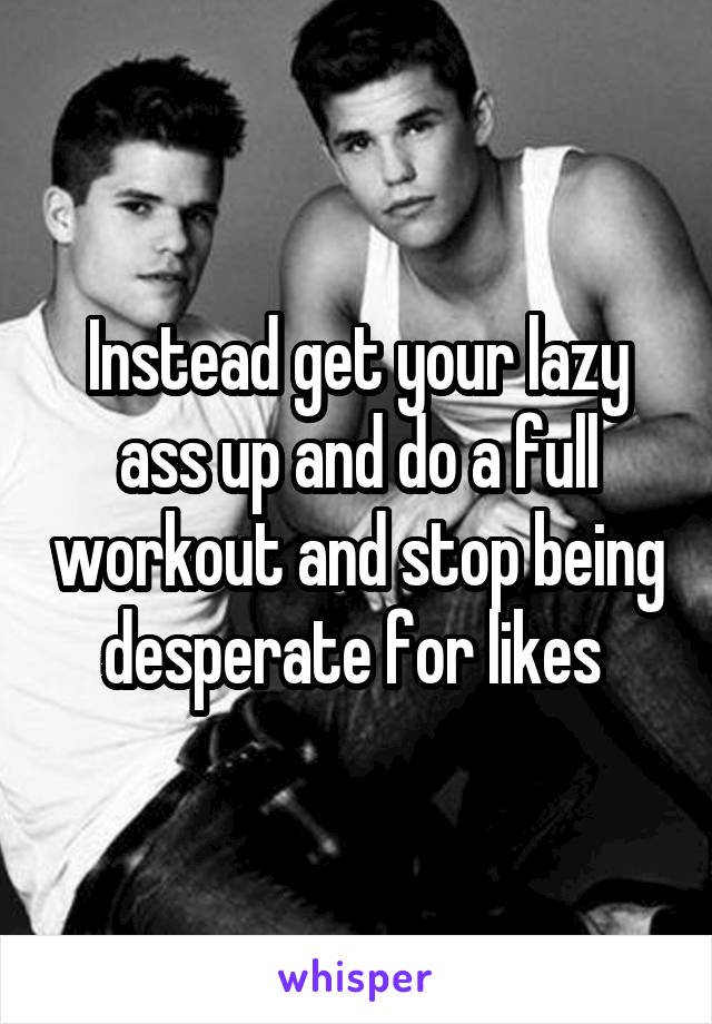 Instead get your lazy ass up and do a full workout and stop being desperate for likes 