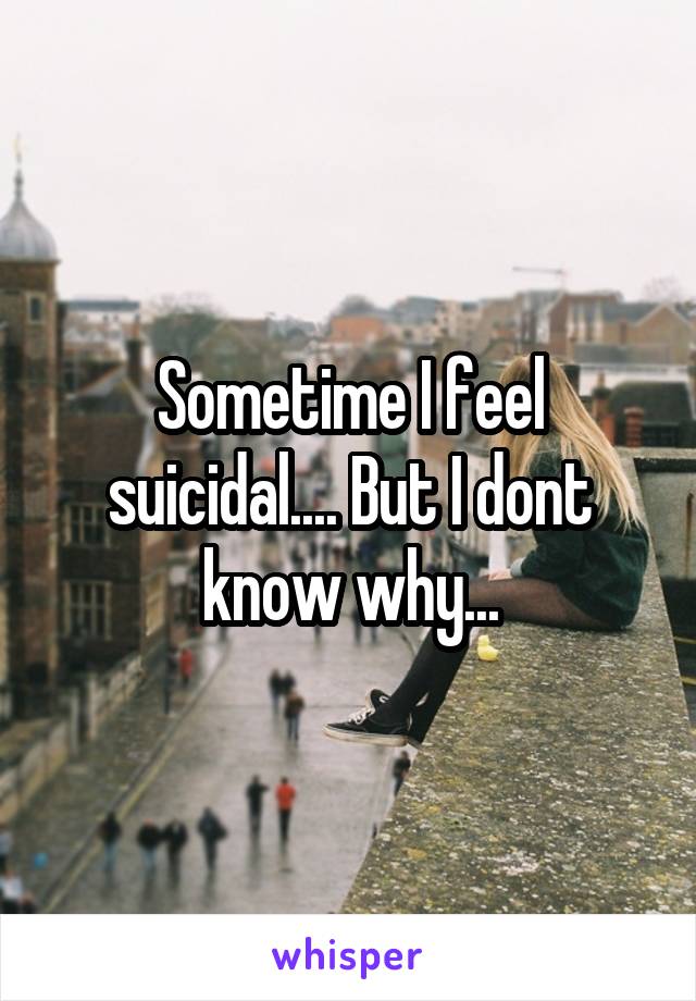 Sometime I feel suicidal.... But I dont know why...