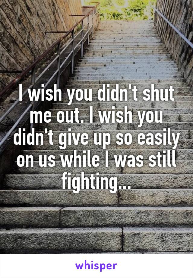 I wish you didn't shut me out. I wish you didn't give up so easily on us while I was still fighting...