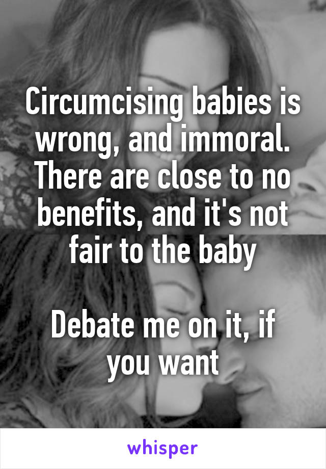 Circumcising babies is wrong, and immoral. There are close to no benefits, and it's not fair to the baby

Debate me on it, if you want