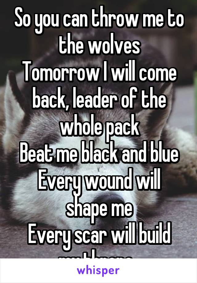 So you can throw me to the wolves
Tomorrow I will come back, leader of the whole pack
Beat me black and blue
Every wound will shape me
Every scar will build my throne. 