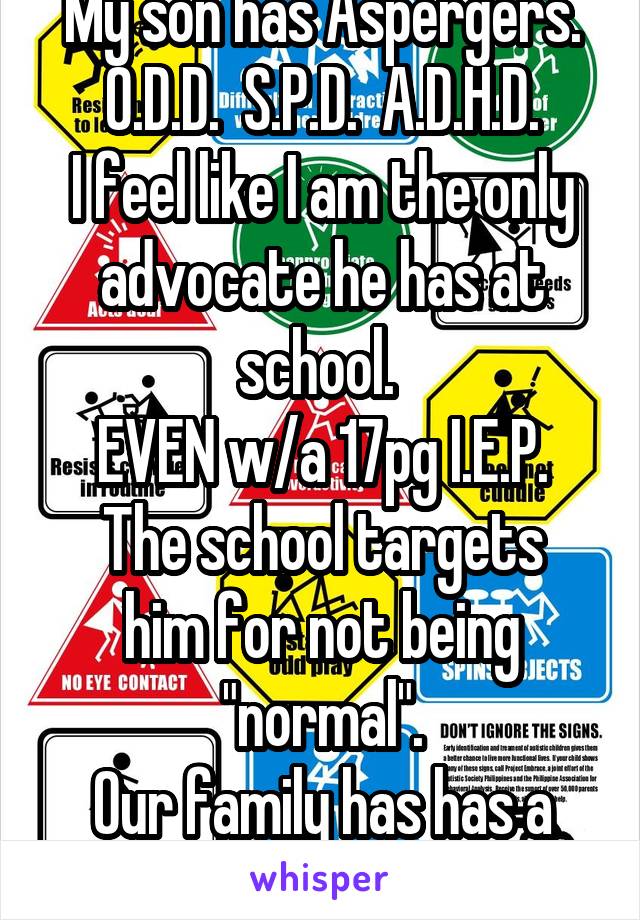My son has Aspergers.
O.D.D.  S.P.D.  A.D.H.D.
I feel like I am the only advocate he has at school. 
EVEN w/a 17pg I.E.P.
The school targets him for not being "normal".
Our family has has a Lawyer now