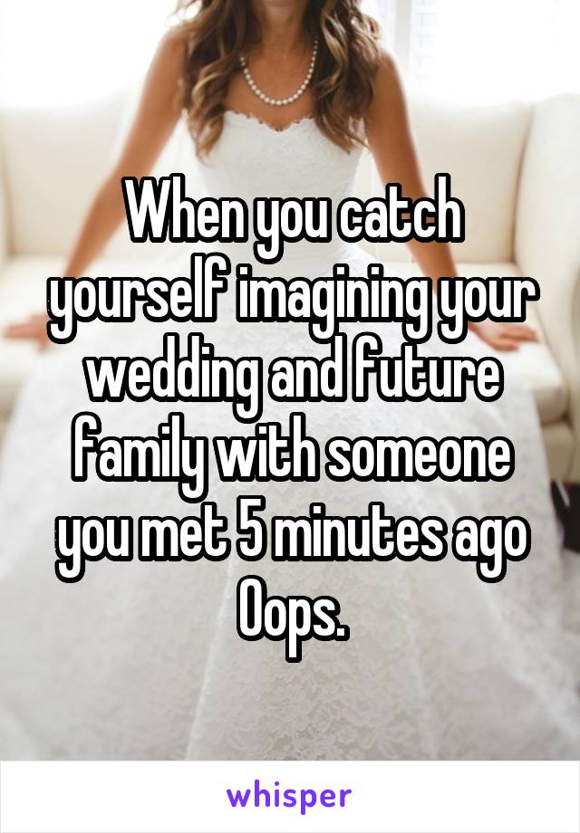 When you catch yourself imagining your wedding and future family with someone you met 5 minutes ago
Oops.
