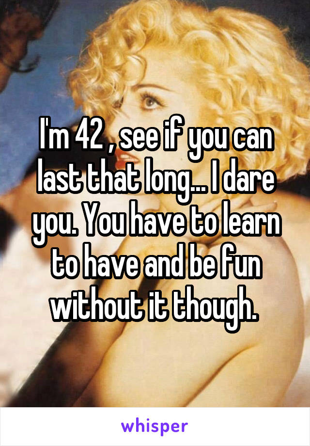 I'm 42 , see if you can last that long... I dare you. You have to learn to have and be fun without it though. 