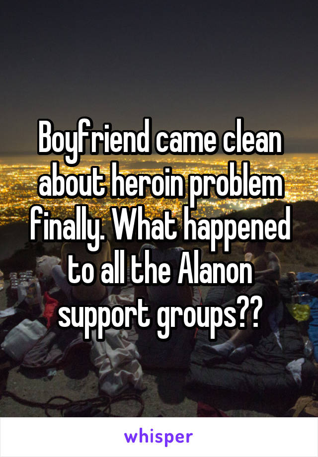 Boyfriend came clean about heroin problem finally. What happened to all the Alanon support groups??