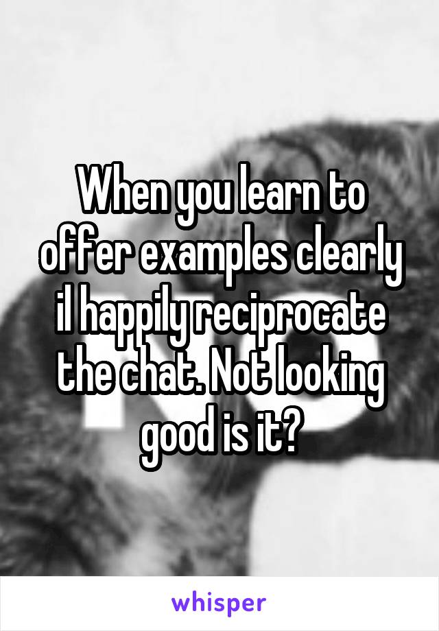 When you learn to offer examples clearly il happily reciprocate the chat. Not looking good is it?