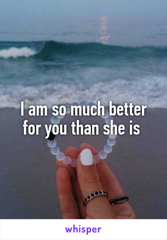 I am so much better for you than she is 