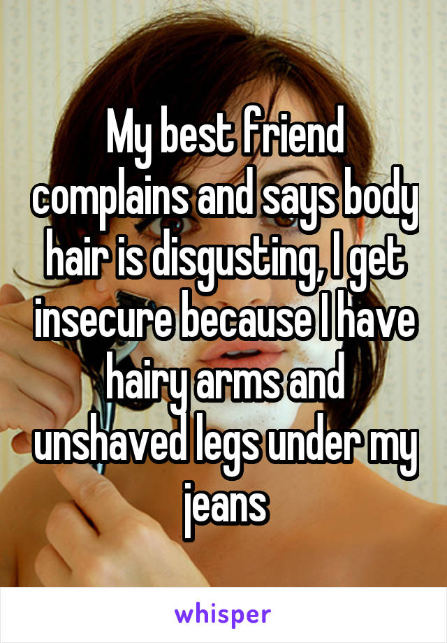 My best friend complains and says body hair is disgusting, I get insecure because I have hairy arms and unshaved legs under my jeans