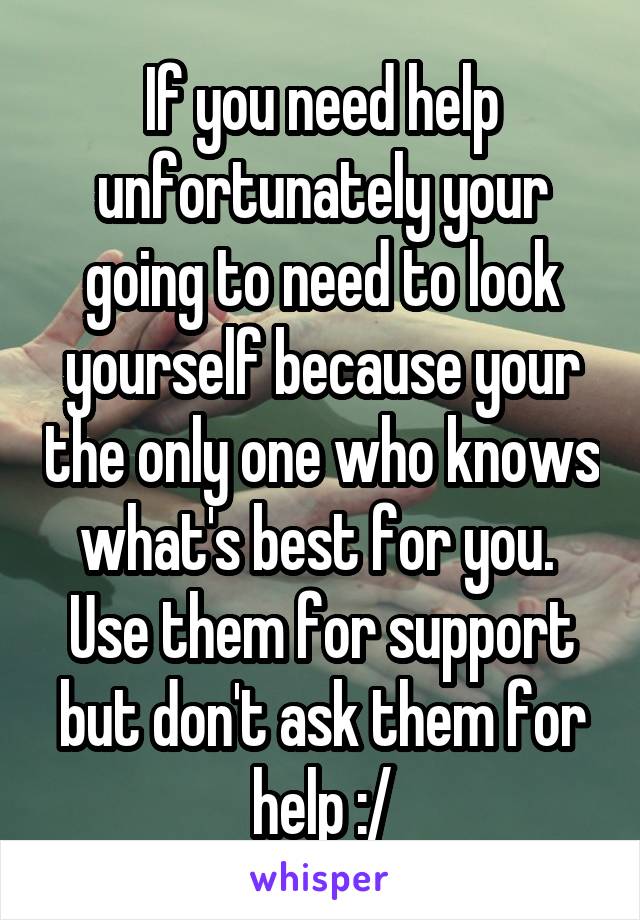 If you need help unfortunately your going to need to look yourself because your the only one who knows what's best for you. 
Use them for support but don't ask them for help :/