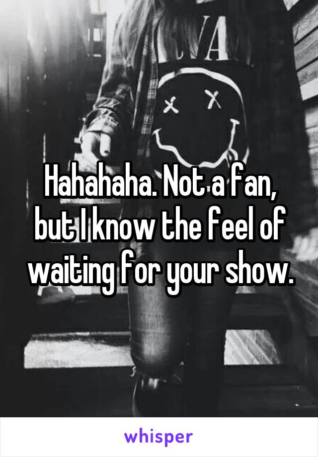 Hahahaha. Not a fan, but I know the feel of waiting for your show.