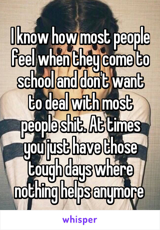 I know how most people feel when they come to school and don't want to deal with most people shit. At times you just have those tough days where nothing helps anymore 