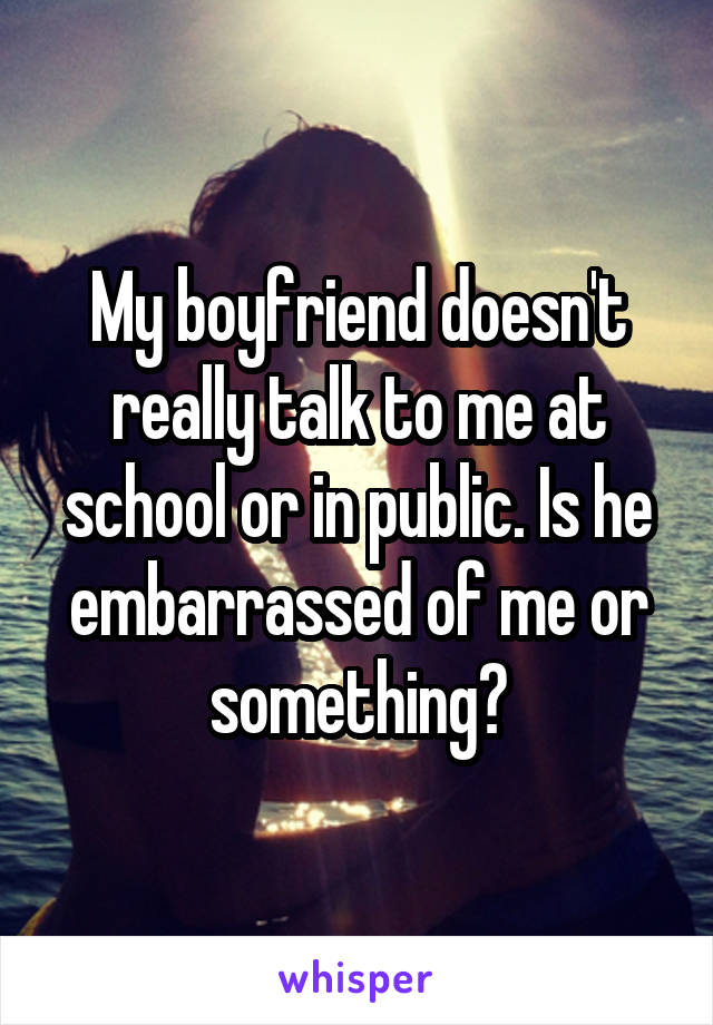 My boyfriend doesn't really talk to me at school or in public. Is he embarrassed of me or something?