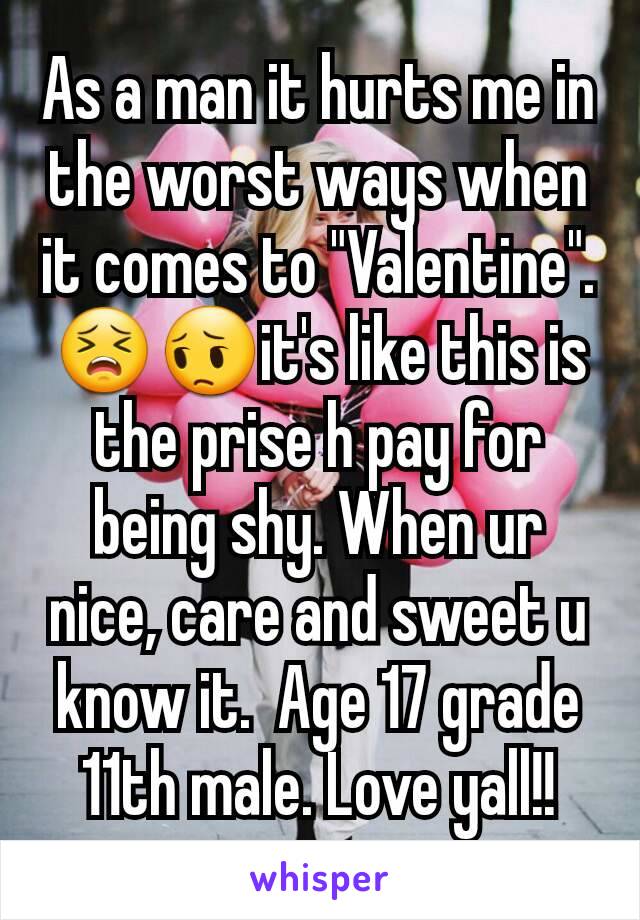 As a man it hurts me in the worst ways when it comes to "Valentine".   😣😔it's like this is the prise h pay for being shy. When ur nice, care and sweet u know it.  Age 17 grade 11th male. Love yall!!