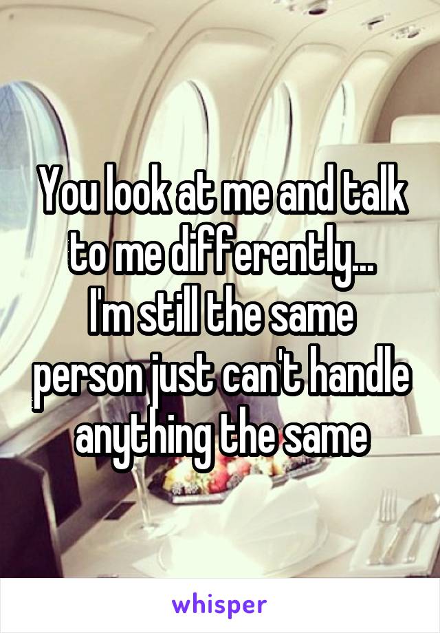 You look at me and talk to me differently...
I'm still the same person just can't handle anything the same