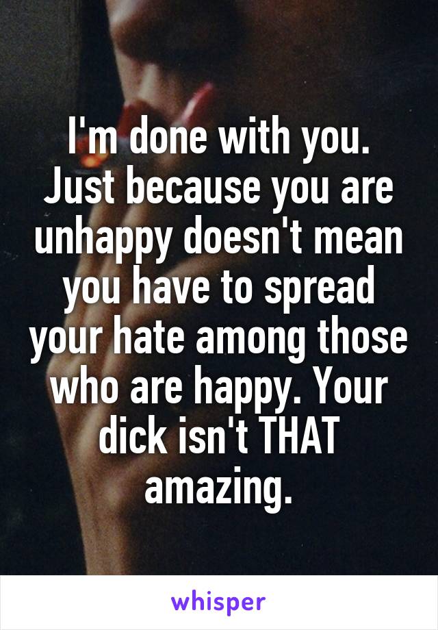 I'm done with you. Just because you are unhappy doesn't mean you have to spread your hate among those who are happy. Your dick isn't THAT amazing.