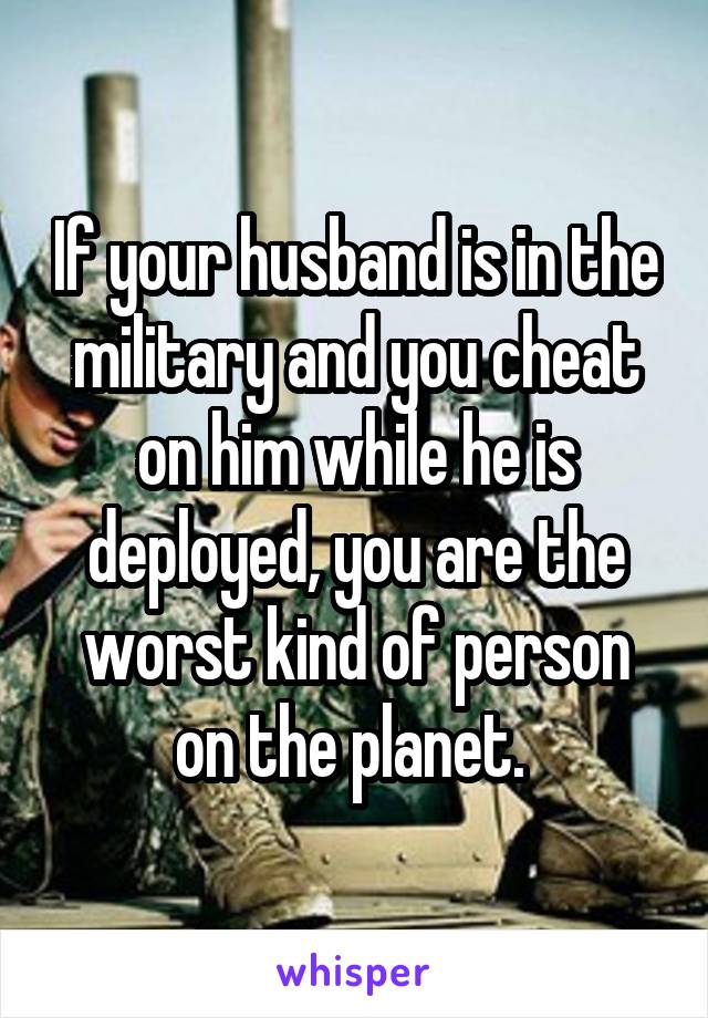 If your husband is in the military and you cheat on him while he is deployed, you are the worst kind of person on the planet. 