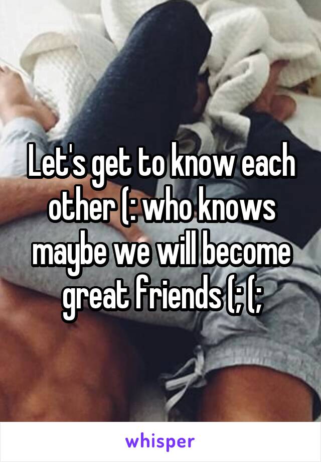 Let's get to know each other (: who knows maybe we will become great friends (; (;