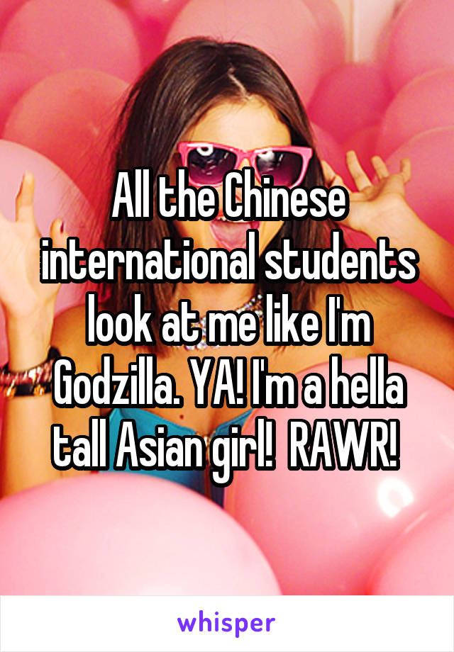 All the Chinese international students look at me like I'm Godzilla. YA! I'm a hella tall Asian girl!  RAWR! 