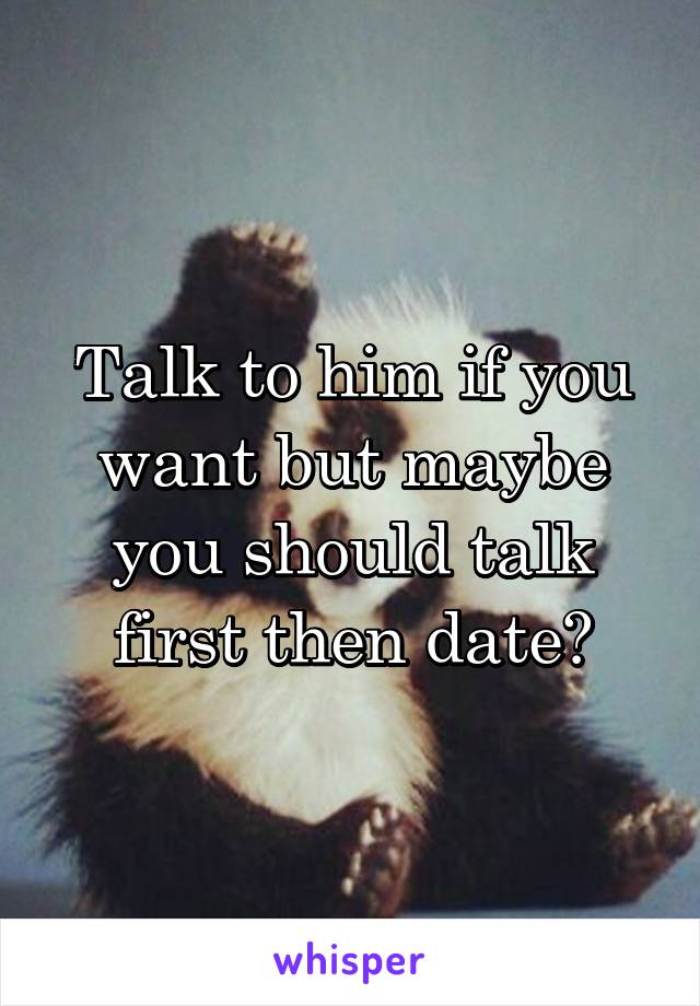 Talk to him if you want but maybe you should talk first then date?