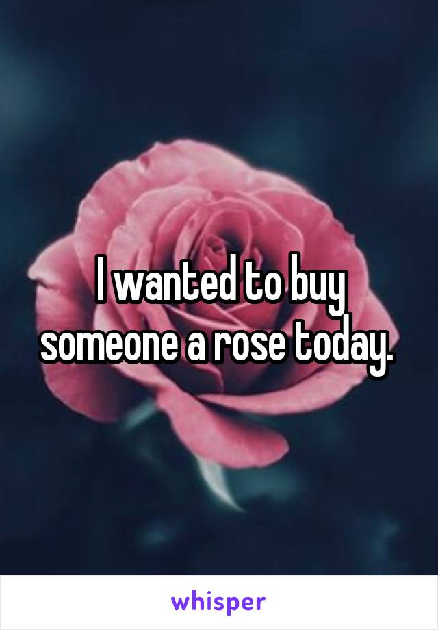I wanted to buy someone a rose today. 