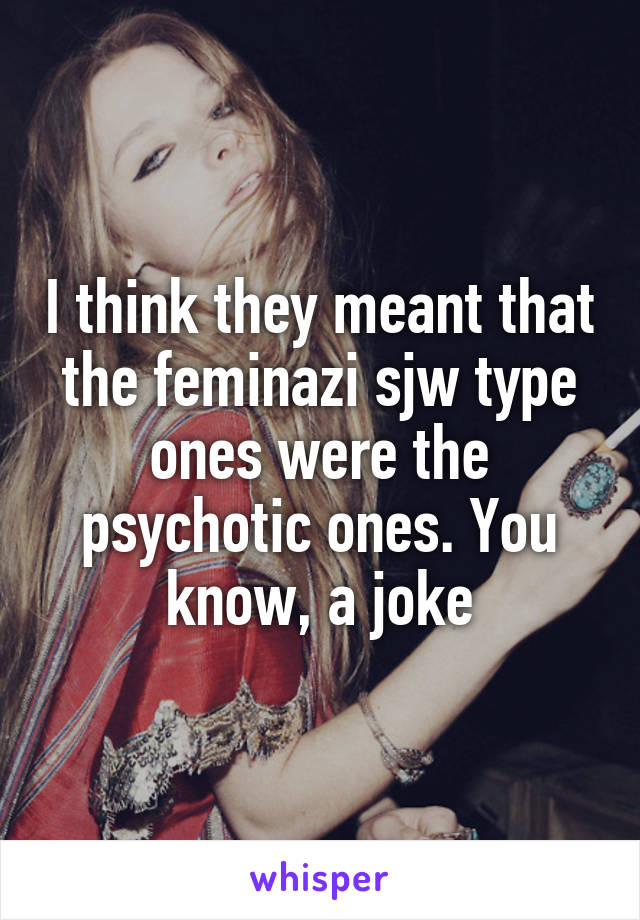 I think they meant that the feminazi sjw type ones were the psychotic ones. You know, a joke