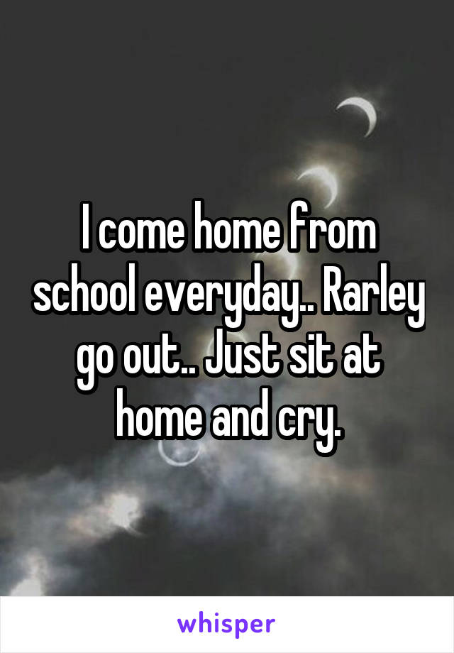 I come home from school everyday.. Rarley go out.. Just sit at home and cry.