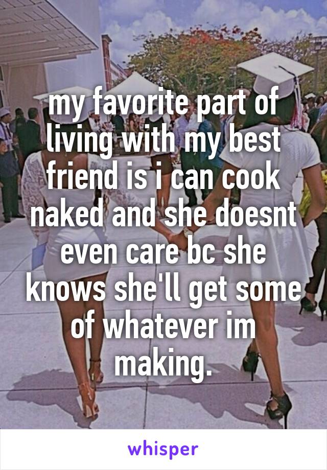 my favorite part of living with my best friend is i can cook naked and she doesnt even care bc she knows she'll get some of whatever im making.