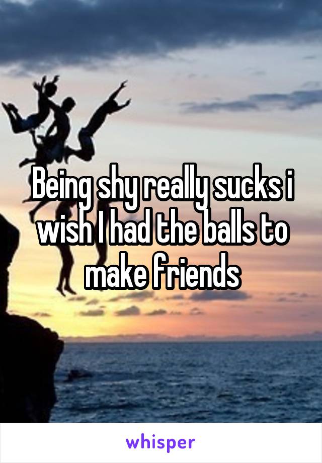 Being shy really sucks i wish I had the balls to make friends