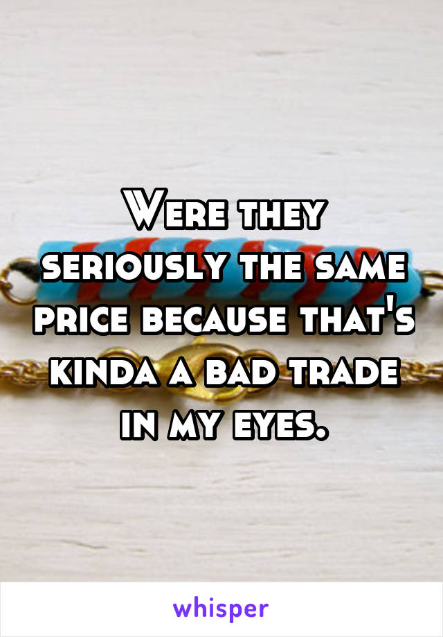 Were they seriously the same price because that's kinda a bad trade in my eyes.
