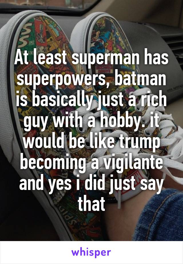 At least superman has superpowers, batman is basically just a rich guy with a hobby. it would be like trump becoming a vigilante and yes i did just say that