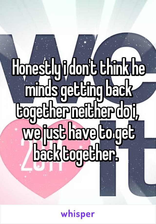 Honestly i don't think he minds getting back together neither do i,  we just have to get back together.  
